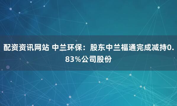 配资资讯网站 中兰环保：股东中兰福通完成减持0.83%公司股份