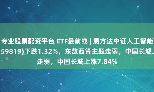 专业股票配资平台 ETF最前线 | 易方达中证人工智能主题ETF(159819)下跌1.32%，东数西算主题走弱，中国长城上涨7.84%