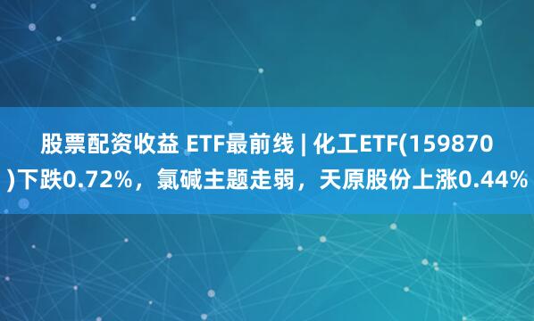 股票配资收益 ETF最前线 | 化工ETF(159870)下跌0.72%，氯碱主题走弱，天原股份上涨0.44%
