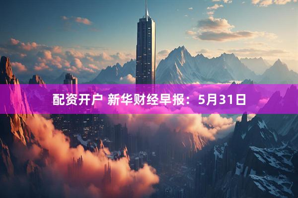 配资开户 新华财经早报：5月31日