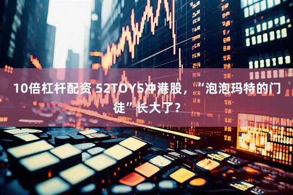10倍杠杆配资 52TOYS冲港股，“泡泡玛特的门徒”长大了？