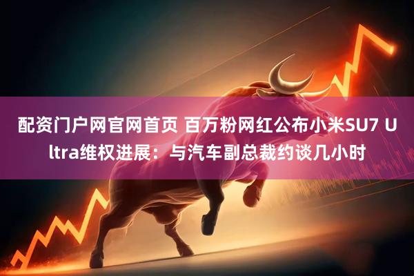 配资门户网官网首页 百万粉网红公布小米SU7 Ultra维权进展：与汽车副总裁约谈几小时