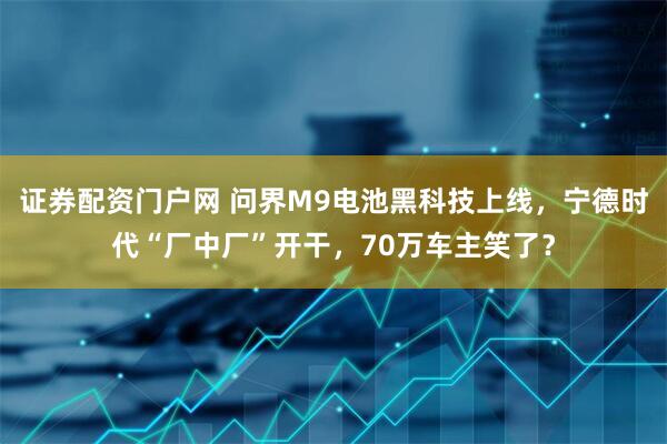 证券配资门户网 问界M9电池黑科技上线，宁德时代“厂中厂”开干，70万车主笑了？