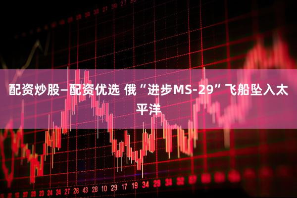 配资炒股—配资优选 俄“进步MS-29”飞船坠入太平洋