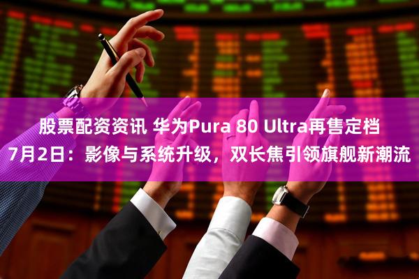 股票配资资讯 华为Pura 80 Ultra再售定档7月2日：影像与系统升级，双长焦引领旗舰新潮流
