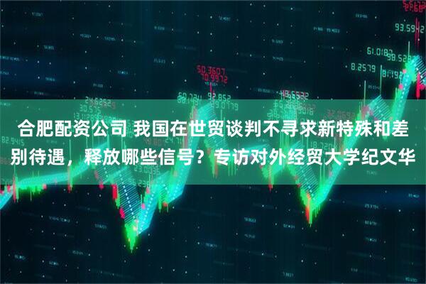合肥配资公司 我国在世贸谈判不寻求新特殊和差别待遇，释放哪些信号？专访对外经贸大学纪文华