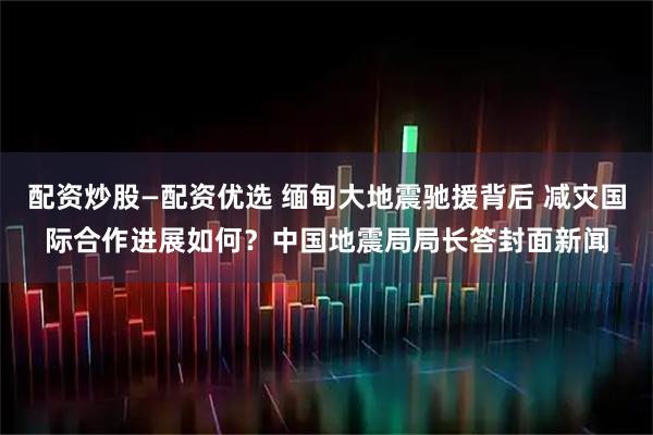 配资炒股—配资优选 缅甸大地震驰援背后 减灾国际合作进展如何？中国地震局局长答封面新闻
